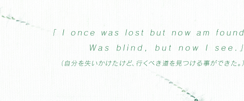 「I once was lost but now am found Was blind, but now I see.」（自分を失いかけたけど、行くべき道を見つける事ができた。）