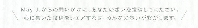 May J.からの問いかけに、あなたの想いを投稿してください。心に響いた投稿をシェアすれば、みんなの想いが繋がります