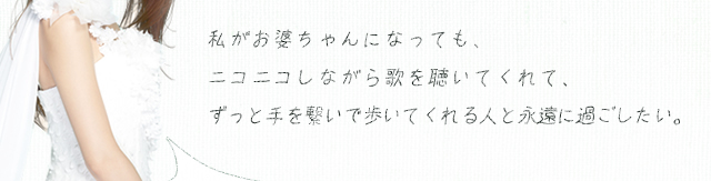 私がお婆ちゃんになっても、ニコニコしながら歌を聴いてくれて、ずっと手を繋いで歩いてくれる人と永遠に過ごしたい。