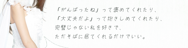 「がんばったね」って褒めてくれたり、「大丈夫だよ」って抱きしめてくれたり、完璧じゃない私を好きで、ただそばに居てくれるだけでいい。