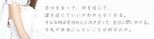 自分を失って、何を信じて、誰を信じていいかわからなくなる。そんな時は自分の心と向き合って、自分に問いかける。今私が本当にしたいことは何なのか。