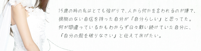 15歳の時の私はとても強がりで、人から何かを言われるのが嫌で、根拠のない自信を持った自分が「自分らしい」と思ってた。何が間違っているかもわからず日々戦い続けていた自分に、「自分の殻を破りなさい」と伝えてあげたい。