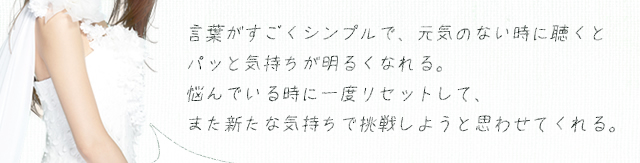 言葉がすごくシンプルで、元気のない時に聴くとパッと気持ちが明るくなれる。悩んでいる時に一度リセットして、また新たな気持ちで挑戦しようと思わせてくれる。