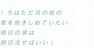 「今はただ目の前の　君を抱きしめていたい　明日の涙は　明日流せばいい」