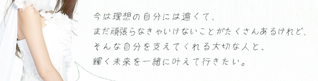 今は理想の自分には遠くて、まだ頑張らなきゃいけないことがたくさんあるけれど、そんな自分を支えてくれる大切な人と、輝く未来を一緒に叶えて行きたい。