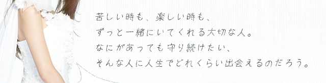 苦しい時も、楽しい時も、ずっと一緒にいてくれる大切な人。なにがあっても守り続けたい、そんな人に人生でどれくらい出会えるのだろう。