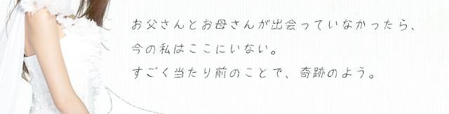 お父さんとお母さんが出会っていなかったら、今の私はここにいない。すごく当たり前のことで、奇跡のよう。