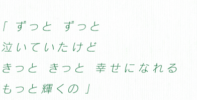 「ずっと ずっと 泣いていたけど　きっと きっと 幸せになれる　もっと輝くの」