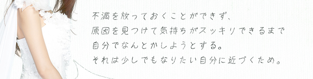 不満を放っておくことができず、原因を見つけて気持ちがスッキリできるまで自分でなんとかしようとする。それは少しでもなりたい自分に近づくため。