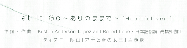 Let It Go 〜ありのままで〜 [Heartful ver.] （作詞 / 作曲：Kristen Anderson-Lopez and Robert Lopez / 日本語訳詞：高橋知伽江）