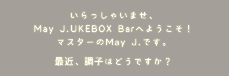 いらっしゃいませ、May J.UKEBOX Barへようこそ！マスターのMay J.です。最近、調子はどうですか？